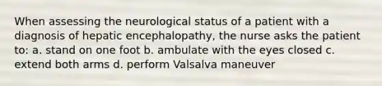 When assessing the neurological status of a patient with a diagnosis of hepatic encephalopathy, the nurse asks the patient to: a. stand on one foot b. ambulate with the eyes closed c. extend both arms d. perform Valsalva maneuver