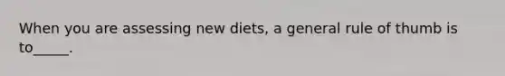 When you are assessing new diets, a general rule of thumb is to_____.