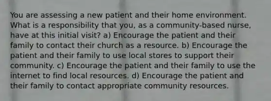 You are assessing a new patient and their home environment. What is a responsibility that you, as a community-based nurse, have at this initial visit? a) Encourage the patient and their family to contact their church as a resource. b) Encourage the patient and their family to use local stores to support their community. c) Encourage the patient and their family to use the internet to find local resources. d) Encourage the patient and their family to contact appropriate community resources.