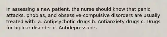 In assessing a new patient, the nurse should know that panic attacks, phobias, and obsessive-compulsive disorders are usually treated with: a. Antipsychotic drugs b. Antianxiety drugs c. Drugs for biploar disorder d. Antidepressants