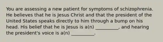 You are assessing a new patient for symptoms of schizophrenia. He believes that he is Jesus Christ and that the president of the United States speaks directly to him through a bump on his head. His belief that he is Jesus is a(n) __________, and hearing the president's voice is a(n) __________.