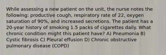 While assessing a new patient on the unit, the nurse notes the following: productive cough, respiratory rate of 22, oxygen saturation of 90%, and increased secretions. The patient has a 20-year history of smoking 1.5 packs of cigarettes daily. What chronic condition might this patient have? A) Pneumonia B) Cystic fibrosis C) Pleural effusion D) Chronic obstructive pulmonary disease (COPD)