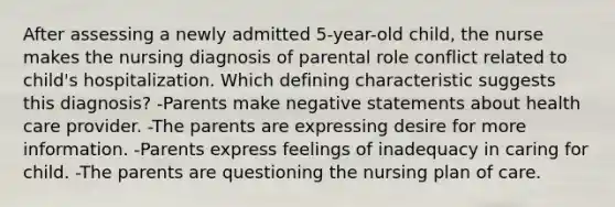 After assessing a newly admitted 5-year-old child, the nurse makes the nursing diagnosis of parental role conflict related to child's hospitalization. Which defining characteristic suggests this diagnosis? -Parents make negative statements about health care provider. -The parents are expressing desire for more information. -Parents express feelings of inadequacy in caring for child. -The parents are questioning the nursing plan of care.