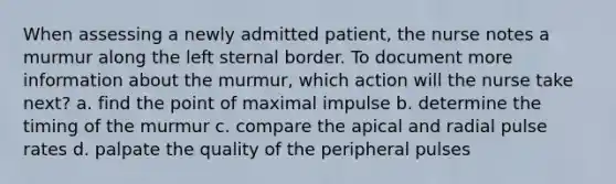 When assessing a newly admitted patient, the nurse notes a murmur along the left sternal border. To document more information about the murmur, which action will the nurse take next? a. find the point of maximal impulse b. determine the timing of the murmur c. compare the apical and radial pulse rates d. palpate the quality of the peripheral pulses