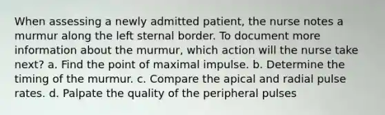 When assessing a newly admitted patient, the nurse notes a murmur along the left sternal border. To document more information about the murmur, which action will the nurse take next? a. Find the point of maximal impulse. b. Determine the timing of the murmur. c. Compare the apical and radial pulse rates. d. Palpate the quality of the peripheral pulses