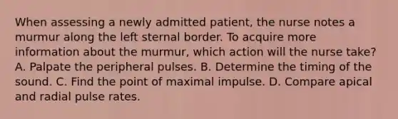 When assessing a newly admitted patient, the nurse notes a murmur along the left sternal border. To acquire more information about the murmur, which action will the nurse take? A. Palpate the peripheral pulses. B. Determine the timing of the sound. C. Find the point of maximal impulse. D. Compare apical and radial pulse rates.