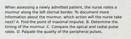 When assessing a newly admitted patient, the nurse notes a murmur along the left sternal border. To document more information about the murmur, which action will the nurse take next? A. Find the point of maximal impulse. B. Determine the timing of the murmur. C. Compare the apical and radial pulse rates. D. Palpate the quality of the peripheral pulses.