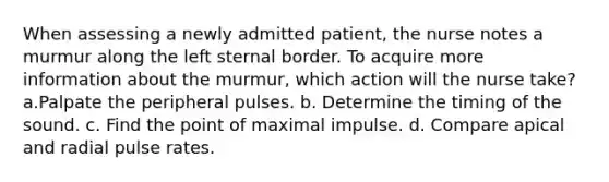 When assessing a newly admitted patient, the nurse notes a murmur along the left sternal border. To acquire more information about the murmur, which action will the nurse take? a.Palpate the peripheral pulses. b. Determine the timing of the sound. c. Find the point of maximal impulse. d. Compare apical and radial pulse rates.