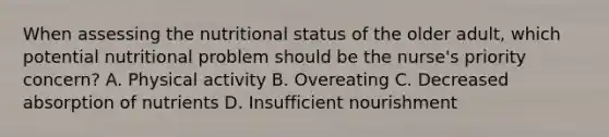 When assessing the nutritional status of the older adult, which potential nutritional problem should be the nurse's priority concern? A. Physical activity B. Overeating C. Decreased absorption of nutrients D. Insufficient nourishment