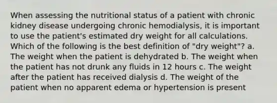 When assessing the nutritional status of a patient with chronic kidney disease undergoing chronic hemodialysis, it is important to use the patient's estimated dry weight for all calculations. Which of the following is the best definition of "dry weight"? a. The weight when the patient is dehydrated b. The weight when the patient has not drunk any fluids in 12 hours c. The weight after the patient has received dialysis d. The weight of the patient when no apparent edema or hypertension is present