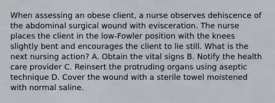 When assessing an obese client, a nurse observes dehiscence of the abdominal surgical wound with evisceration. The nurse places the client in the low-Fowler position with the knees slightly bent and encourages the client to lie still. What is the next nursing action? A. Obtain the vital signs B. Notify the health care provider C. Reinsert the protruding organs using aseptic technique D. Cover the wound with a sterile towel moistened with normal saline.