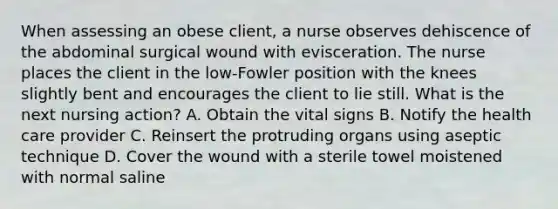 When assessing an obese client, a nurse observes dehiscence of the abdominal surgical wound with evisceration. The nurse places the client in the low-Fowler position with the knees slightly bent and encourages the client to lie still. What is the next nursing action? A. Obtain the vital signs B. Notify the health care provider C. Reinsert the protruding organs using aseptic technique D. Cover the wound with a sterile towel moistened with normal saline