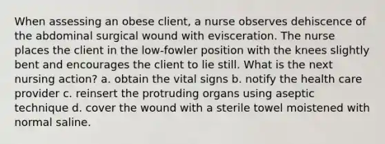 When assessing an obese client, a nurse observes dehiscence of the abdominal surgical wound with evisceration. The nurse places the client in the low-fowler position with the knees slightly bent and encourages the client to lie still. What is the next nursing action? a. obtain the vital signs b. notify the health care provider c. reinsert the protruding organs using aseptic technique d. cover the wound with a sterile towel moistened with normal saline.