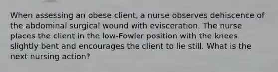 When assessing an obese client, a nurse observes dehiscence of the abdominal surgical wound with evisceration. The nurse places the client in the low-Fowler position with the knees slightly bent and encourages the client to lie still. What is the next nursing action?