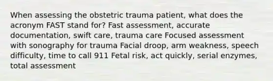 When assessing the obstetric trauma patient, what does the acronym FAST stand for? Fast assessment, accurate documentation, swift care, trauma care Focused assessment with sonography for trauma Facial droop, arm weakness, speech difficulty, time to call 911 Fetal risk, act quickly, serial enzymes, total assessment