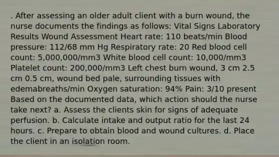 . After assessing an older adult client with a burn wound, the nurse documents the findings as follows: Vital Signs Laboratory Results Wound Assessment Heart rate: 110 beats/min <a href='https://www.questionai.com/knowledge/kD0HacyPBr-blood-pressure' class='anchor-knowledge'>blood pressure</a>: 112/68 mm Hg Respiratory rate: 20 Red blood cell count: 5,000,000/mm3 White blood cell count: 10,000/mm3 Platelet count: 200,000/mm3 Left chest burn wound, 3 cm 2.5 cm 0.5 cm, wound bed pale, surrounding tissues with edemabreaths/min Oxygen saturation: 94% Pain: 3/10 present Based on the documented data, which action should the nurse take next? a. Assess the clients skin for signs of adequate perfusion. b. Calculate intake and output ratio for the last 24 hours. c. Prepare to obtain blood and wound cultures. d. Place the client in an isolation room.