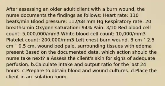 After assessing an older adult client with a burn wound, the nurse documents the findings as follows: Heart rate: 110 beats/min Blood pressure: 112/68 mm Hg Respiratory rate: 20 breaths/min Oxygen saturation: 94% Pain: 3/10 Red blood cell count: 5,000,000/mm3 White blood cell count: 10,000/mm3 Platelet count: 200,000/mm3 Left chest burn wound, 3 cm ´ 2.5 cm ´ 0.5 cm, wound bed pale, surrounding tissues with edema present Based on the documented data, which action should the nurse take next? a.Assess the client's skin for signs of adequate perfusion. b.Calculate intake and output ratio for the last 24 hours. c.Prepare to obtain blood and wound cultures. d.Place the client in an isolation room.