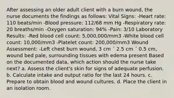 After assessing an older adult client with a burn wound, the nurse documents the findings as follows: Vital Signs: -Heart rate: 110 beats/min -Blood pressure: 112/68 mm Hg -Respiratory rate: 20 breaths/min -Oxygen saturation: 94% -Pain: 3/10 Laboratory Results: -Red blood cell count: 5,000,000/mm3 -White blood cell count: 10,000/mm3 -Platelet count: 200,000/mm3 Wound Assessment: -Left chest burn wound, 3 cm ´ 2.5 cm ´ 0.5 cm, wound bed pale, surrounding tissues with edema present Based on the documented data, which action should the nurse take next? a. Assess the client's skin for signs of adequate perfusion. b. Calculate intake and output ratio for the last 24 hours. c. Prepare to obtain blood and wound cultures. d. Place the client in an isolation room.