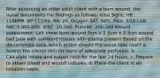 After assessing an older adult client with a burn wound, the nurse documents the findings as follows: Vital Signs: HR: 110BPM, BP:112/68, RR: 20, Oxygen SAT: 94%, Pain: 3/10 LAB: RBC:5,000,000; WBC: 10,000; Platelet: 200,000 Wound assessment: Left chest burn wound 3cm X 2.5cm X 0.5cm wound bed pale with surround tissues with edema present Based on the documented data, which action should the nurse take next? a. Assess the clients skin for signs of adequate perfusion. b. Calculate intake and output ratio for the last 24 hours. c. Prepare to obtain blood and wound cultures. d. Place the client in an isolation room.