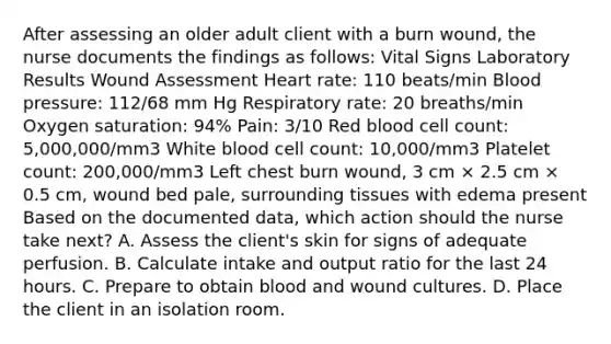 After assessing an older adult client with a burn wound, the nurse documents the findings as follows: Vital Signs Laboratory Results Wound Assessment Heart rate: 110 beats/min Blood pressure: 112/68 mm Hg Respiratory rate: 20 breaths/min Oxygen saturation: 94% Pain: 3/10 Red blood cell count: 5,000,000/mm3 White blood cell count: 10,000/mm3 Platelet count: 200,000/mm3 Left chest burn wound, 3 cm × 2.5 cm × 0.5 cm, wound bed pale, surrounding tissues with edema present Based on the documented data, which action should the nurse take next? A. Assess the client's skin for signs of adequate perfusion. B. Calculate intake and output ratio for the last 24 hours. C. Prepare to obtain blood and wound cultures. D. Place the client in an isolation room.