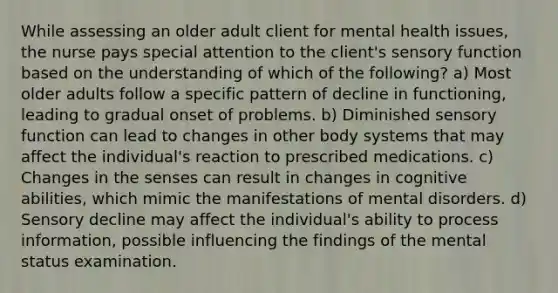 While assessing an older adult client for mental health issues, the nurse pays special attention to the client's sensory function based on the understanding of which of the following? a) Most older adults follow a specific pattern of decline in functioning, leading to gradual onset of problems. b) Diminished sensory function can lead to changes in other body systems that may affect the individual's reaction to prescribed medications. c) Changes in the senses can result in changes in cognitive abilities, which mimic the manifestations of mental disorders. d) Sensory decline may affect the individual's ability to process information, possible influencing the findings of the mental status examination.