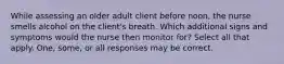 While assessing an older adult client before noon, the nurse smells alcohol on the client's breath. Which additional signs and symptoms would the nurse then monitor for? Select all that apply. One, some, or all responses may be correct.