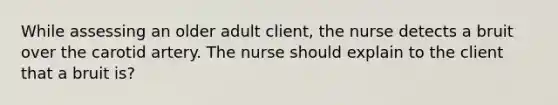 While assessing an older adult client, the nurse detects a bruit over the carotid artery. The nurse should explain to the client that a bruit is?