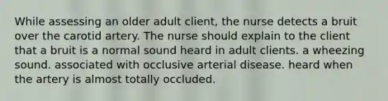 While assessing an older adult client, the nurse detects a bruit over the carotid artery. The nurse should explain to the client that a bruit is a normal sound heard in adult clients. a wheezing sound. associated with occlusive arterial disease. heard when the artery is almost totally occluded.