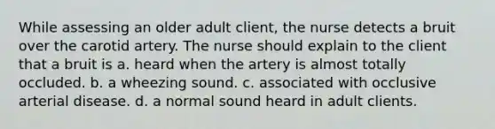 While assessing an older adult client, the nurse detects a bruit over the carotid artery. The nurse should explain to the client that a bruit is a. heard when the artery is almost totally occluded. b. a wheezing sound. c. associated with occlusive arterial disease. d. a normal sound heard in adult clients.