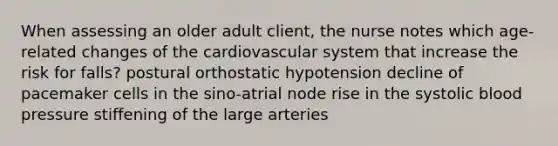 When assessing an older adult client, the nurse notes which age-related changes of the cardiovascular system that increase the risk for falls? postural orthostatic hypotension decline of pacemaker cells in the sino-atrial node rise in the systolic blood pressure stiffening of the large arteries