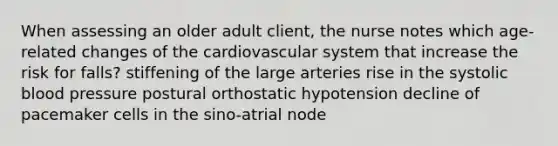 When assessing an older adult client, the nurse notes which age-related changes of the cardiovascular system that increase the risk for falls? stiffening of the large arteries rise in the systolic blood pressure postural orthostatic hypotension decline of pacemaker cells in the sino-atrial node