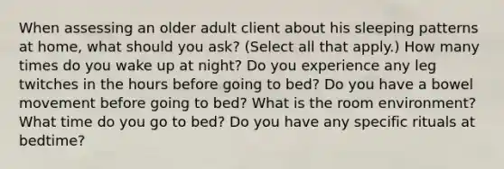 When assessing an older adult client about his sleeping patterns at home, what should you ask? (Select all that apply.) How many times do you wake up at night? Do you experience any leg twitches in the hours before going to bed? Do you have a bowel movement before going to bed? What is the room environment? What time do you go to bed? Do you have any specific rituals at bedtime?