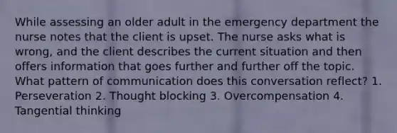 While assessing an older adult in the emergency department the nurse notes that the client is upset. The nurse asks what is wrong, and the client describes the current situation and then offers information that goes further and further off the topic. What pattern of communication does this conversation reflect? 1. Perseveration 2. Thought blocking 3. Overcompensation 4. Tangential thinking