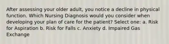 After assessing your older adult, you notice a decline in physical function. Which Nursing Diagnosis would you consider when developing your plan of care for the patient? Select one: a. Risk for Aspiration b. Risk for Falls c. Anxiety d. Impaired Gas Exchange