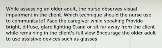 While assessing an older adult, the nurse observes visual impairment in the client. Which technique should the nurse use to communicate? Face the caregiver while speaking Provide bright, diffuse, glare lighting Stand or sit far away from the client while remaining in the client's full view Encourage the older adult to use assistive devices such as glasses