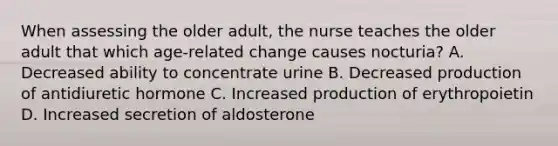 When assessing the older adult, the nurse teaches the older adult that which age-related change causes nocturia? A. Decreased ability to concentrate urine B. Decreased production of antidiuretic hormone C. Increased production of erythropoietin D. Increased secretion of aldosterone