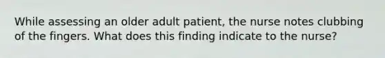 While assessing an older adult patient, the nurse notes clubbing of the fingers. What does this finding indicate to the nurse?