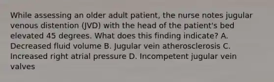 While assessing an older adult patient, the nurse notes jugular venous distention (JVD) with the head of the patient's bed elevated 45 degrees. What does this finding indicate? A. Decreased fluid volume B. Jugular vein atherosclerosis C. Increased right atrial pressure D. Incompetent jugular vein valves