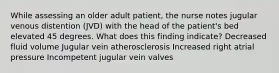 While assessing an older adult patient, the nurse notes jugular venous distention (JVD) with the head of the patient's bed elevated 45 degrees. What does this finding indicate? Decreased fluid volume Jugular vein atherosclerosis Increased right atrial pressure Incompetent jugular vein valves