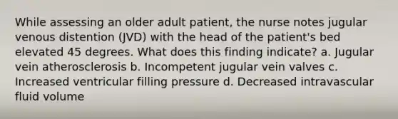 While assessing an older adult patient, the nurse notes jugular venous distention (JVD) with the head of the patient's bed elevated 45 degrees. What does this finding indicate? a. Jugular vein atherosclerosis b. Incompetent jugular vein valves c. Increased ventricular filling pressure d. Decreased intravascular fluid volume