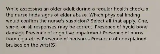 While assessing an older adult during a regular health checkup, the nurse finds signs of elder abuse. Which physical finding would confirm the nurse's suspicion? Select all that apply. One, some, or all responses may be correct. Presence of <a href='https://www.questionai.com/knowledge/kVV1acPC4Z-hyoid-bone' class='anchor-knowledge'>hyoid bone</a> damage Presence of cognitive impairment Presence of burns from cigarettes Presence of bedsores Presence of unexplained bruises on the wrist(S)