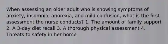 When assessing an older adult who is showing symptoms of anxiety, insomnia, anorexia, and mild confusion, what is the first assessment the nurse conducts? 1. The amount of family support 2. A 3-day diet recall 3. A thorough physical assessment 4. Threats to safety in her home