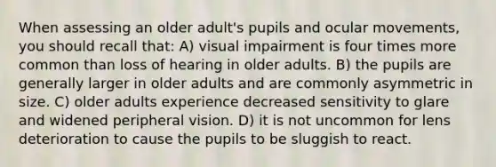 When assessing an older adult's pupils and ocular movements, you should recall that: A) visual impairment is four times more common than loss of hearing in older adults. B) the pupils are generally larger in older adults and are commonly asymmetric in size. C) older adults experience decreased sensitivity to glare and widened peripheral vision. D) it is not uncommon for lens deterioration to cause the pupils to be sluggish to react.