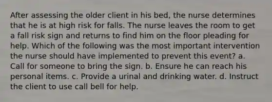 After assessing the older client in his bed, the nurse determines that he is at high risk for falls. The nurse leaves the room to get a fall risk sign and returns to find him on the floor pleading for help. Which of the following was the most important intervention the nurse should have implemented to prevent this event? a. Call for someone to bring the sign. b. Ensure he can reach his personal items. c. Provide a urinal and drinking water. d. Instruct the client to use call bell for help.