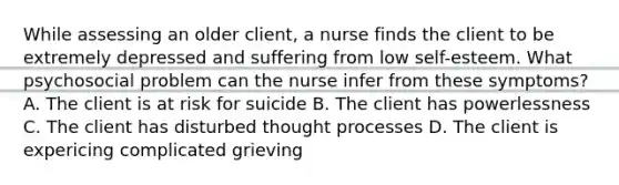 While assessing an older client, a nurse finds the client to be extremely depressed and suffering from low self-esteem. What psychosocial problem can the nurse infer from these symptoms? A. The client is at risk for suicide B. The client has powerlessness C. The client has disturbed thought processes D. The client is expericing complicated grieving