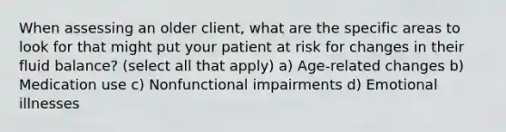 When assessing an older client, what are the specific areas to look for that might put your patient at risk for changes in their fluid balance? (select all that apply) a) Age-related changes b) Medication use c) Nonfunctional impairments d) Emotional illnesses