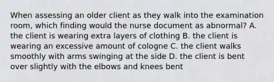 When assessing an older client as they walk into the examination room, which finding would the nurse document as abnormal? A. the client is wearing extra layers of clothing B. the client is wearing an excessive amount of cologne C. the client walks smoothly with arms swinging at the side D. the client is bent over slightly with the elbows and knees bent