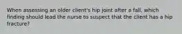 When assessing an older client's hip joint after a fall, which finding should lead the nurse to suspect that the client has a hip fracture?