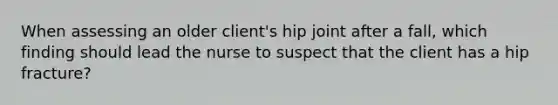 When assessing an older client's hip joint after a fall, which finding should lead the nurse to suspect that the client has a hip fracture?