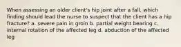 When assessing an older client's hip joint after a fall, which finding should lead the nurse to suspect that the client has a hip fracture? a. severe pain in groin b. partial weight bearing c. internal rotation of the affected leg d. abduction of the affected leg